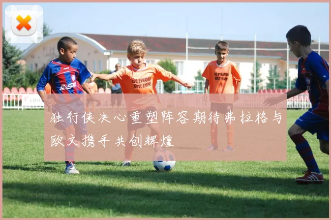 独行侠决心重塑阵容期待弗拉格与欧文携手共创辉煌