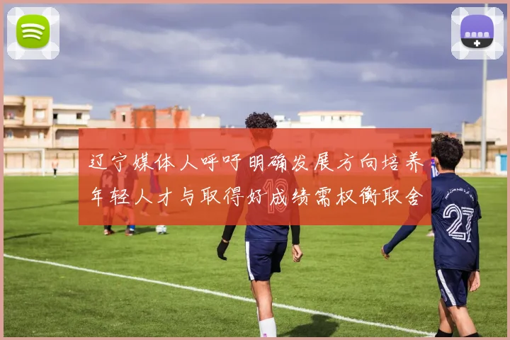 辽宁媒体人呼吁明确发展方向培养年轻人才与取得好成绩需权衡取舍