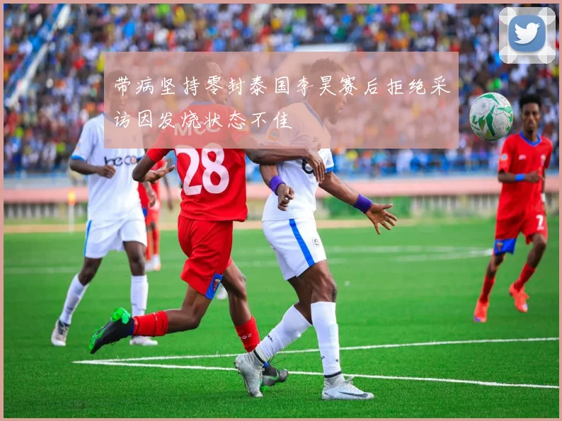 带病坚持零封泰国李昊赛后拒绝采访因发烧状态不佳