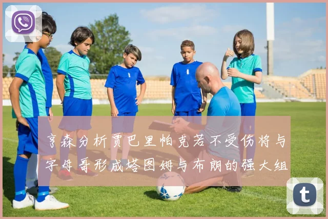 亨森分析贾巴里帕克若不受伤将与字母哥形成塔图姆与布朗的强大组合