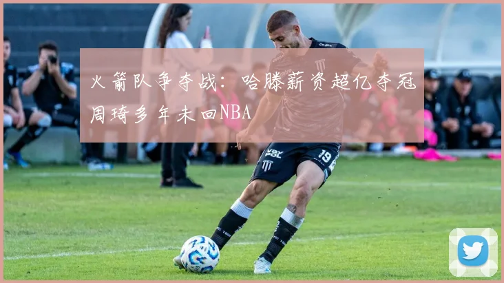 火箭队争夺战：哈滕薪资超亿夺冠周琦多年未回NBA