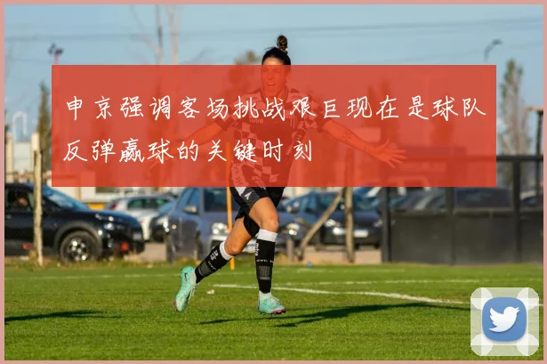 申京强调客场挑战艰巨现在是球队反弹赢球的关键时刻