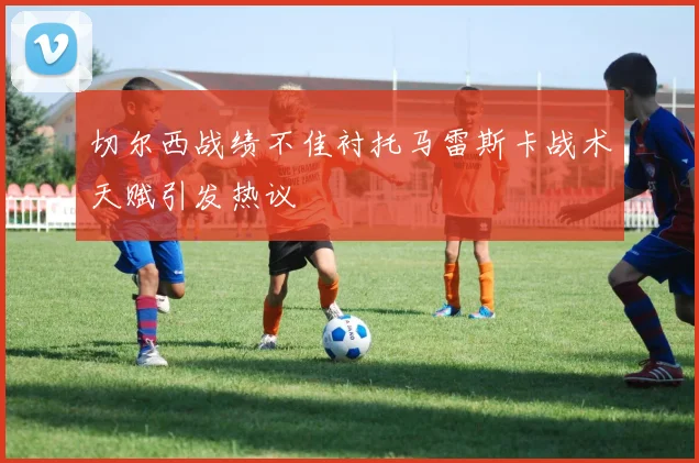 切尔西战绩不佳衬托马雷斯卡战术天赋引发热议