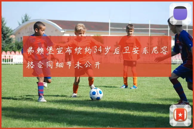 弗赖堡宣布续约34岁后卫安东尼容格合同细节未公开