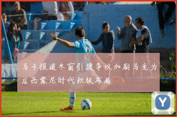 马卡报道冬窗引援争议加剧马竞为后西蒙尼时代积极布局