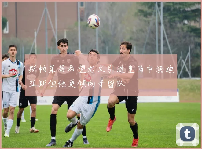 斯帕莱蒂希望尤文引进皇马中场迪亚斯但他更倾向于留队