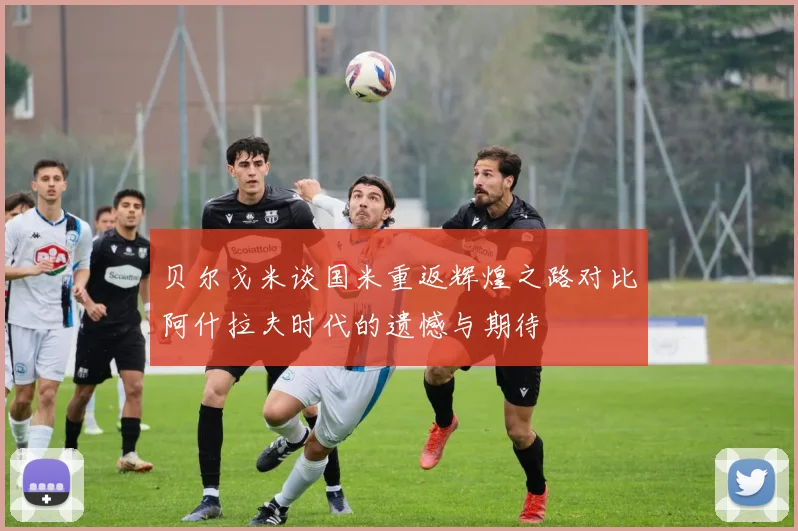 贝尔戈米谈国米重返辉煌之路对比阿什拉夫时代的遗憾与期待