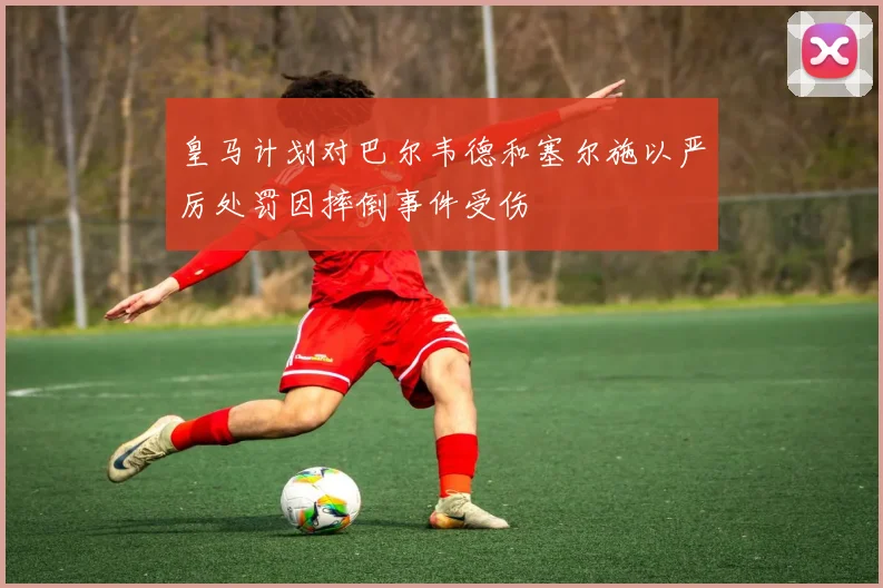 皇马计划对巴尔韦德和塞尔施以严厉处罚因摔倒事件受伤